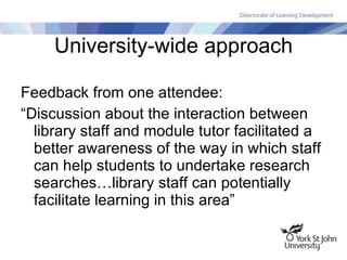 University-wide approach Feedback from one attendee: “Discussion about the interaction between library staff and module tutor facilitated a better awareness of the way in which staff can help students to undertake research searches…library staff can potentially facilitate learning in this area” 