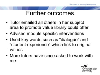 Further outcomes Tutor emailed all others in her subject area to promote value library could offer Advised module specific interventions Used key words such as “dialogue” and “student experience” which link to original values More tutors have since asked to work with me 