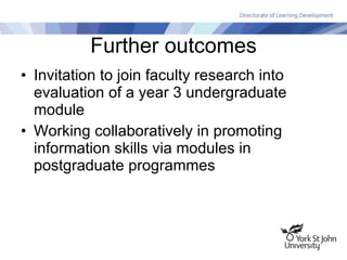 Further outcomes Invitation to join faculty research into evaluation of a year 3 undergraduate module Working collaboratively in promoting information skills via modules in postgraduate programmes 