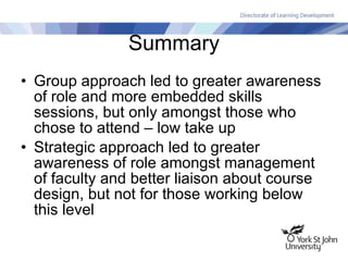 Summary Group approach led to greater awareness of role and more embedded skills sessions, but only amongst those who chose to attend – low take up Strategic approach led to greater awareness of role amongst management of faculty and better liaison about course design, but not for those working below this level 