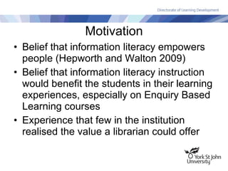Motivation Belief that information literacy empowers people (Hepworth and Walton 2009) Belief that information literacy instruction would benefit the students in their learning experiences, especially on Enquiry Based Learning courses Experience that few in the institution realised the value a librarian could offer 