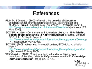 References Rich, M. & Smart, J. (2006) Win-win: the benefits of successful collaboration for information professionals, teaching staff and students.  Italics  [Internet], 5 (4), pp. 220-231.  Available from: <  http://www.ics.heacademy.ac.uk/italics/vol5iss4.htm  > [Accessed 22 May 2009]. SCONUL Advisory Committee on Information Literacy (1999)  Briefing paper: Information Skills in Higher Education.  [Internet] London, SCONUL.  Available from: <  http://www.sconul.ac.uk/groups/information_literacy/papers/Seven_pillars2.pdf  > [Accessed 27 May 2009]. SCONUL (2008)  About us.  [Internet] London, SCONUL.  Available from <  http://www.sconul.ac.uk/groups/information_literacy/About_us.html  > [Accessed 27 May 2009]. Whitehead, J. (1989) Creating a living educational theory from questions of the kind, “How do I improve my practice?”.  Cambridge journal of education,  19(1), pp. 137-53. 
