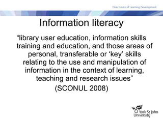 Information literacy “library user education, information skills training and education, and those areas of personal, transferable or ‘key’ skills relating to the use and manipulation of information in the context of learning, teaching and research issues” (SCONUL 2008) 
