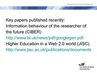 Key papers published recently: Information behaviour of the researcher of the future (CIBER) http:// www.bl.uk/news/pdf/googlegen.pdf Higher Education in a Web 2.0 world (JISC) http://www.jisc.ac.uk/publications/documents/heweb2.aspx   
