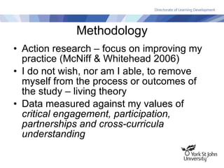 Methodology Action research – focus on improving my practice (McNiff & Whitehead 2006) I do not wish, nor am I able, to remove myself from the process or outcomes of the study – living theory Data measured against my values of  critical engagement, participation, partnerships and cross-curricula understanding 