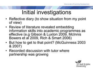 Initial investigations Reflective diary (to show situation from my point of view) Review of literature revealed embedding information skills into academic programmes as effective (e.g Gibson & Luxton 2009, McInnis Bowers et al 2009, Rich & Smart 2006) But how to get to that point? (McGuinness 2003 & 2007) Recorded discussion with tutor where partnership was growing 