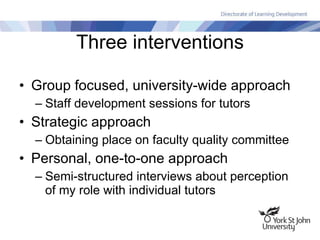 Three interventions Group focused, university-wide approach Staff development sessions for tutors Strategic approach Obtaining place on faculty quality committee Personal, one-to-one approach Semi-structured interviews about perception of my role with individual tutors 