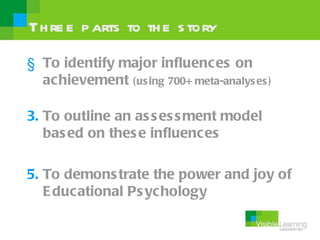 Th re e p arts to th e s tory

§ To identify major influences on
  achievement (us ing 700+ meta-analys es )

3. To outline an as s es s ment model
   bas ed on thes e influences

5. To demons trate the power and joy of
   E ducational Ps ychology
 