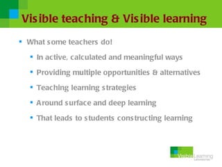Vis ible teaching & Vis ible learning
 What s ome teachers do!

   In active, c alculated and meaningful ways

   Providing multiple opportunities & alternatives

   Teac hing learning s trategies

   A round s urface and deep learning

   That leads to s tudents cons tructing learning
 