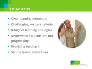 Te ach e rs
 C lear learning intentions
 C hallenging s ucces s criteria
 Range of learning s trategies
 Know when s tudents are not
  progres s ing
 Providing feedback
 Vis ibly learns thems elves
 