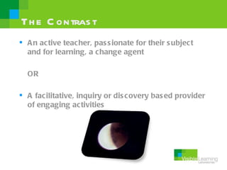 Th e C ontras t
 A n ac tive teacher, pas s ionate for their s ubject
  and for learning, a change agent

  OR

 A fac ilitative, inquiry or dis covery bas ed provider
  of engaging activities
 