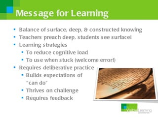 Mes s age for Learning
 B alance of s urface, deep, & cons tructed knowing
 Teac hers preach deep, s tudents s ee s urface!
 Learning s trategies
    To reduc e cognitive load
    To us e when s tuck (welcome error!)
 Requires deliberative practice
    B uilds expectations of
     “ can do”
    Thrives on challenge
    Requires feedback
 