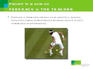 P riority to m axim ize
 F E E D BAC K to TH E TE AC H E R
 F e e d b ack is inform ation p rovid e d b y an age nt (e .g., te ach e r,
  p e e r, b ook, p are nt, s e lf/ xp e rie nce ) re gard ing as p e cts of one ’s
                                   e
  p e rform ance or u nd e rs tand ing.
 