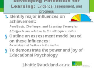 Developing Potentials for
    Learning: Evidence, assessment, and
                   progress
1. Identify major influences on
   achievement:
  F eedback, Challeng e, and Learning S trateg ies
  All effects are relative to the .40 typical value
§ Outline an as s es s ment model bas ed
  on thes e influences :
  An emphas is of feedback to the teacher

§ To demons trate the power and joy of
  E ducational Ps ychology

            j.hattie@auckland.ac.nz
 