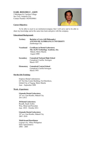 EARL ROGERS C. ASOY
5 Michigan St. Carolina Village
Sta. Cruz, Antipolo City
Contact Number: 09294309061
Career Objective:
To be able to excel in an institution/company that I will serve and to be able to
share my knowledge and at the same time learn and grow with the company.
Educational Background:
Tertiary Bachelor of Arts (AB Philosophy)
ATENEO DE ZAMBOANGA UNIVERSITY
Zamboanga City
Vocational Certificate in Dental Laboratory
The ALPS Technology Academy, Inc.
Makati, Metro Manila
August 2008
Secondary Cumadcad National High School
Cumadcad, Castilla, Sorsogon
March 1997
Elementary Cumadcad Central School
Cumadcad, Castilla Sorsogon
March 1993
On-the-Job-Training:
Empress Dental Laboratories
6/F Net One Center Building, Fort Bonifacio,
Global City of Taguig, Metro Manila
June – September 2008
Work –Experience:
Llamado Dental Laboratory
16th
ave. East Rembo, Makati City
2011-2012
38 Dental Laboratory
Riyadh, Saudi Arabia
Wax, Metal and Porcelain
June 2010 – October 2011
Llamado Dental Laboratory
16th
ave. East Rembo, Makati City
2007- 2010
Multi-brand Destributor
Legazpi city, Albay Philippines
Sales representative
2004 – 2005
 