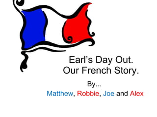 Earl’s Day Out. Our French Story. By... Matthew ,  Robbie ,  Joe  and  Alex 