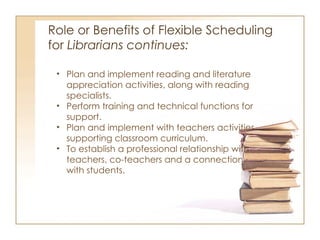 Role or Benefits of Flexible Scheduling  for  Librarians continues:  Plan and implement reading and literature appreciation activities, along with reading specialists.  Perform training and technical functions for support. Plan and implement with teachers activities supporting classroom curriculum. To establish a professional relationship with teachers, co-teachers and a connection with students.  