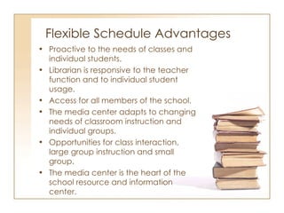 Flexible Schedule Advantages Proactive to the needs of classes and individual students. Librarian is responsive to the teacher function and to individual student usage.  Access for all members of the school. The media center adapts to changing needs of classroom instruction and individual groups. Opportunities for class interaction, large group instruction and small group. The media center is the heart of the school resource and information center. 