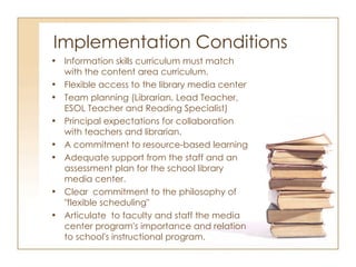 Implementation Conditions Information skills curriculum must match with the content area curriculum. Flexible access to the library media center Team planning (Librarian, Lead Teacher, ESOL Teacher and Reading Specialist) Principal expectations for collaboration with teachers and librarian.  A commitment to resource-based learning Adequate support from the staff and an assessment plan for the school library media center. Clear  commitment to the philosophy of "flexible scheduling" Articulate  to faculty and staff the media center program's importance and relation to school's instructional program. 