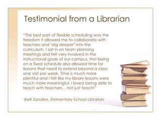 Testimonial from a Librarian “ The best part of flexible scheduling was the freedom it allowed me to collaborate with teachers and "dig deeper" into the curriculum. I sat in on team planning meetings and felt very involved in the instructional goals of our campus. Not being on a fixed schedule also allowed time for lessons that need to extend beyond a class' one visit per week. Time is much more plentiful and I felt like my library lessons were much more meaningful. I loved being able to teach with teachers... not just teach!” -Kelli Sanders, Elementary School Librarian 
