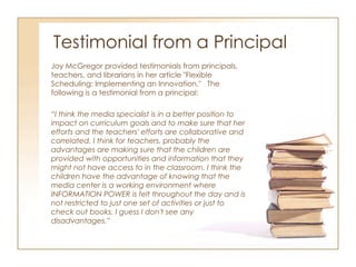 Testimonial from a Principal Joy McGregor provided testimonials from principals, teachers, and librarians in her article "Flexible Scheduling: Implementing an Innovation."  The following is a testimonial from a principal: “ I think the media specialist is in a better position to impact on curriculum goals and to make sure that her efforts and the teachers' efforts are collaborative and correlated. I think for teachers, probably the advantages are making sure that the children are provided with opportunities and information that they might not have access to in the classroom. I think the children have the advantage of knowing that the media center is a working environment where INFORMATION POWER is felt throughout the day and is not restricted to just one set of activities or just to check out books. I guess I don't see any disadvantages.” 