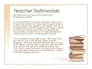 Teacher Testimonials The following are more testimonials from McGregor’s article: I love the flexible schedule because it allows me to send the students as they need to get a book or as they need to do research and doesn't tie me to a certain time, and the students can read as much as they want to because they can go and get more books and don't have to wait until the next week to get a book.—fourth-grade teacher It's a lot easier to be able to say, “Why don't you go check it out in the library? That's a great question.” And feel comfortable that they can go to the library and be able to get the help and look it up without me trying to schedule a time, like, “OK, that's a great question, but we'll have to look it up next week when we go to the library.”—third- and fourth-grade teacher. 