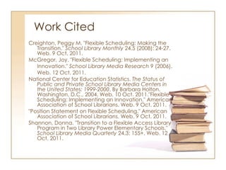 Work Cited Creighton, Peggy M. "Flexible Scheduling: Making the Transition."  School Library Monthly  24.5 (2008): 24-27. Web. 9 Oct. 2011. McGregor, Joy. "Flexible Scheduling: Implementing an Innovation."  School Library Media Research  9 (2006). Web. 12 Oct. 2011.  National Center for Education Statistics.  The Status of Public and Private School Library Media Centers in the United States: 1999-2000 . By Barbara Holton. Washington, D.C., 2004. Web. 10 Oct. 2011."Flexible Scheduling: Implementing an Innovation." American Association of School Librarians. Web. 9 Oct. 2011. "Position Statement on Flexible Scheduling." American Association of School Librarians. Web. 9 Oct. 2011.  Shannon, Donna. "Transition to a Flexible Access Library Program in Two Library Power Elementary Schools."  School Library Media Quarterly  24.3: 155+. Web. 12 Oct. 2011. 