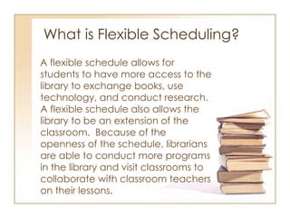 What is Flexible Scheduling? A flexible schedule allows for students to have more access to the library to exchange books, use technology, and conduct research.  A flexible schedule also allows the library to be an extension of the classroom.  Because of the openness of the schedule, librarians are able to conduct more programs in the library and visit classrooms to collaborate with classroom teachers on their lessons. 
