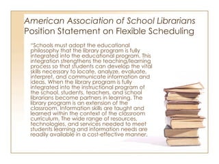 American Association of School Librarians   Position Statement on Flexible Scheduling “ Schools must adopt the educational philosophy that the library program is fully integrated into the educational program. This integration strengthens the teaching/learning process so that students can develop the vital skills necessary to locate, analyze, evaluate, interpret, and communicate information and ideas. When the library program is fully integrated into the instructional program of the school, students, teachers, and school librarians become partners in learning. The library program is an extension of the classroom. Information skills are taught and learned within the context of the classroom curriculum. The wide range of resources, technologies, and services needed to meet students learning and information needs are readily available in a cost-effective manner.  