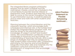 The integrated library program philosophy requires that an open schedule must be maintained. Classes cannot be scheduled in the school library to provide teacher release or preparation time. Students and teachers must be able to come to the center throughout the day to use information sources, to read for pleasure, and to meet and work with other students and teachers. Planning between the school librarian and the classroom teacher, which encourages both scheduled and informal visits, is the catalyst that makes this integrated library program work. The teacher brings to the planning process a knowledge of subject content and student needs. The school librarian contributes a broad knowledge of resources and technology, an understanding of teaching methods, and a wide range of strategies that may be employed to help students learn information skills. Cooperative planning by the teacher and school librarian integrates information skills and materials into the classroom curriculum and results in the development of assignments that encourage open inquiry. AALA  Position Statement on Flexible Scheduling continued… 
