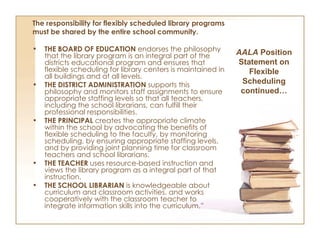 The responsibility for flexibly scheduled library programs must be shared by the entire school community. THE BOARD OF EDUCATION  endorses the philosophy that the library program is an integral part of the districts educational program and ensures that flexible scheduling for library centers is maintained in all buildings and at all levels. THE DISTRICT ADMINISTRATION  supports this philosophy and monitors staff assignments to ensure appropriate staffing levels so that all teachers, including the school librarians, can fulfill their professional responsibilities. THE PRINCIPAL  creates the appropriate climate within the school by advocating the benefits of flexible scheduling to the faculty, by monitoring scheduling, by ensuring appropriate staffing levels, and by providing joint planning time for classroom teachers and school librarians. THE TEACHER  uses resource-based instruction and views the library program as a integral part of that instruction. THE SCHOOL LIBRARIAN  is knowledgeable about curriculum and classroom activities, and works cooperatively with the classroom teacher to integrate information skills into the curriculum.” AALA  Position Statement on Flexible Scheduling continued… 
