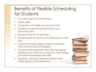 Benefits of Flexible Scheduling  for  Students Co-planning and Co-teachers Team work Integration of media sources and units Students are learning information and searching skills Students transfer of learning Media center is fully functional though out the day.  Teacher-Librarian plays a role in instruction and achievement of students. Students and classroom teachers recognize librarian as a: teacher, a resource, technology specialist and media specialist. Students, teachers, librarian interact with mixed groups and individuals. 