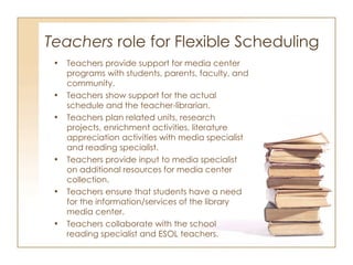 Teachers  role for Flexible Scheduling  Teachers provide support for media center programs with students, parents, faculty, and community. Teachers show support for the actual schedule and the teacher-librarian. Teachers plan related units, research projects, enrichment activities, literature appreciation activities with media specialist and reading specialist.  Teachers provide input to media specialist on additional resources for media center collection. Teachers ensure that students have a need for the information/services of the library media center. Teachers collaborate with the school reading specialist and ESOL teachers.  