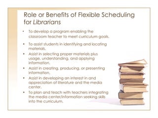 Role or Benefits of Flexible Scheduling  for  Librarians To develop a program enabling the classroom teacher to meet curriculum goals. To assist students in identifying and locating materials. Assist in selecting proper materials plus usage, understanding, and applying information. Assist in creating, producing, or presenting information. Assist in developing an interest in and appreciation of literature and the media center. To plan and teach with teachers integrating the media center/information seeking skills into the curriculum. 