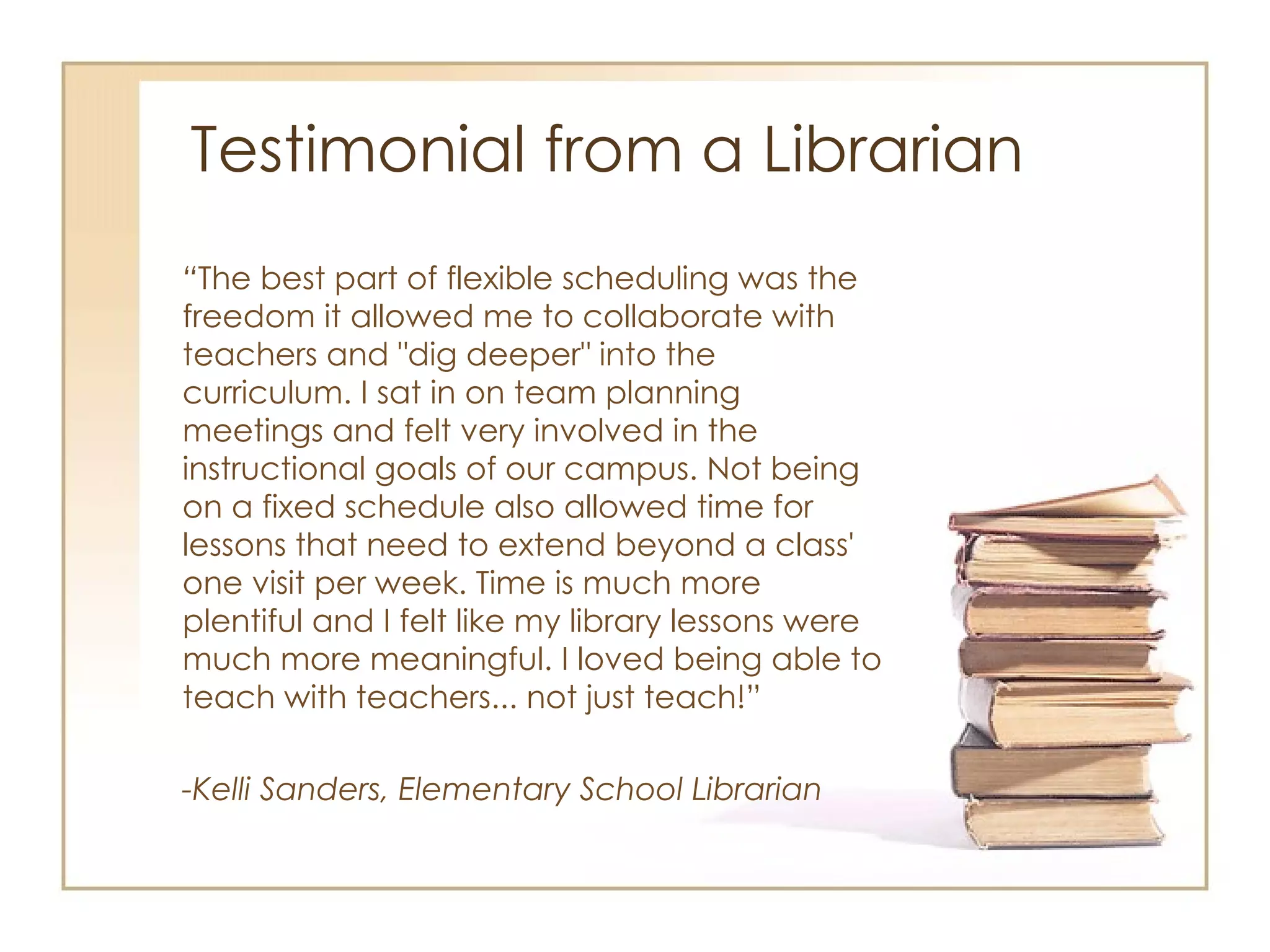 Testimonial from a Librarian “ The best part of flexible scheduling was the freedom it allowed me to collaborate with teachers and "dig deeper" into the curriculum. I sat in on team planning meetings and felt very involved in the instructional goals of our campus. Not being on a fixed schedule also allowed time for lessons that need to extend beyond a class' one visit per week. Time is much more plentiful and I felt like my library lessons were much more meaningful. I loved being able to teach with teachers... not just teach!” -Kelli Sanders, Elementary School Librarian 