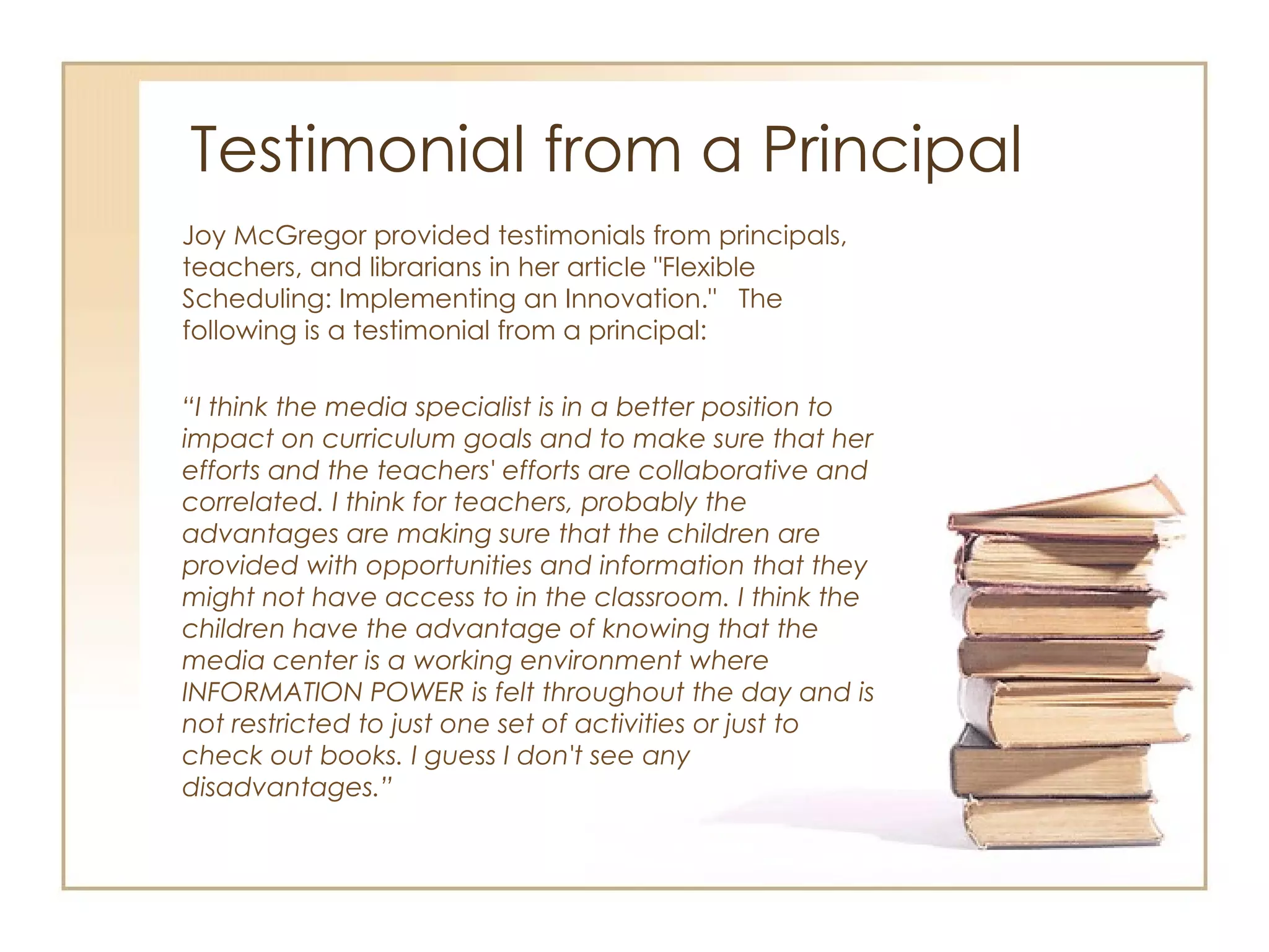 Testimonial from a Principal Joy McGregor provided testimonials from principals, teachers, and librarians in her article "Flexible Scheduling: Implementing an Innovation."  The following is a testimonial from a principal: “ I think the media specialist is in a better position to impact on curriculum goals and to make sure that her efforts and the teachers' efforts are collaborative and correlated. I think for teachers, probably the advantages are making sure that the children are provided with opportunities and information that they might not have access to in the classroom. I think the children have the advantage of knowing that the media center is a working environment where INFORMATION POWER is felt throughout the day and is not restricted to just one set of activities or just to check out books. I guess I don't see any disadvantages.” 