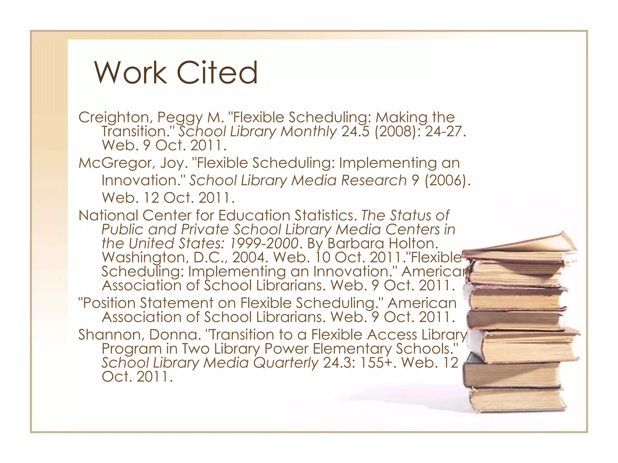 Work Cited Creighton, Peggy M. "Flexible Scheduling: Making the Transition."  School Library Monthly  24.5 (2008): 24-27. Web. 9 Oct. 2011. McGregor, Joy. "Flexible Scheduling: Implementing an Innovation."  School Library Media Research  9 (2006). Web. 12 Oct. 2011.  National Center for Education Statistics.  The Status of Public and Private School Library Media Centers in the United States: 1999-2000 . By Barbara Holton. Washington, D.C., 2004. Web. 10 Oct. 2011."Flexible Scheduling: Implementing an Innovation." American Association of School Librarians. Web. 9 Oct. 2011. "Position Statement on Flexible Scheduling." American Association of School Librarians. Web. 9 Oct. 2011.  Shannon, Donna. "Transition to a Flexible Access Library Program in Two Library Power Elementary Schools."  School Library Media Quarterly  24.3: 155+. Web. 12 Oct. 2011. 