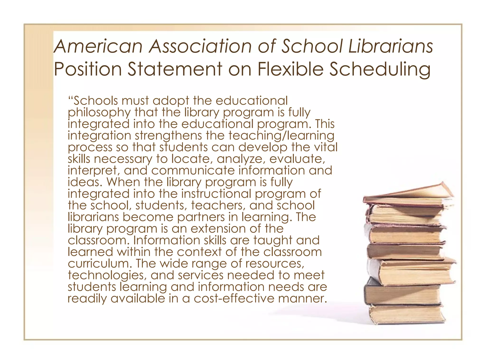 American Association of School Librarians   Position Statement on Flexible Scheduling “ Schools must adopt the educational philosophy that the library program is fully integrated into the educational program. This integration strengthens the teaching/learning process so that students can develop the vital skills necessary to locate, analyze, evaluate, interpret, and communicate information and ideas. When the library program is fully integrated into the instructional program of the school, students, teachers, and school librarians become partners in learning. The library program is an extension of the classroom. Information skills are taught and learned within the context of the classroom curriculum. The wide range of resources, technologies, and services needed to meet students learning and information needs are readily available in a cost-effective manner.  