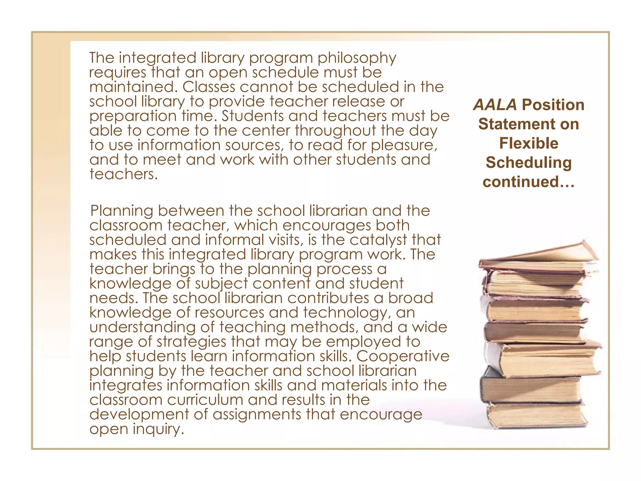 The integrated library program philosophy requires that an open schedule must be maintained. Classes cannot be scheduled in the school library to provide teacher release or preparation time. Students and teachers must be able to come to the center throughout the day to use information sources, to read for pleasure, and to meet and work with other students and teachers. Planning between the school librarian and the classroom teacher, which encourages both scheduled and informal visits, is the catalyst that makes this integrated library program work. The teacher brings to the planning process a knowledge of subject content and student needs. The school librarian contributes a broad knowledge of resources and technology, an understanding of teaching methods, and a wide range of strategies that may be employed to help students learn information skills. Cooperative planning by the teacher and school librarian integrates information skills and materials into the classroom curriculum and results in the development of assignments that encourage open inquiry. AALA  Position Statement on Flexible Scheduling continued… 