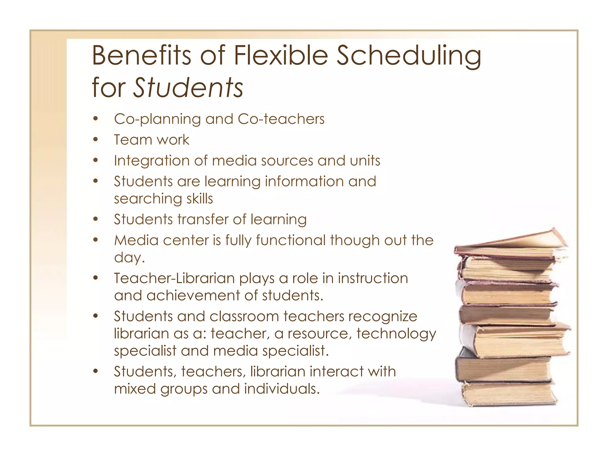 Benefits of Flexible Scheduling  for  Students Co-planning and Co-teachers Team work Integration of media sources and units Students are learning information and searching skills Students transfer of learning Media center is fully functional though out the day.  Teacher-Librarian plays a role in instruction and achievement of students. Students and classroom teachers recognize librarian as a: teacher, a resource, technology specialist and media specialist. Students, teachers, librarian interact with mixed groups and individuals. 