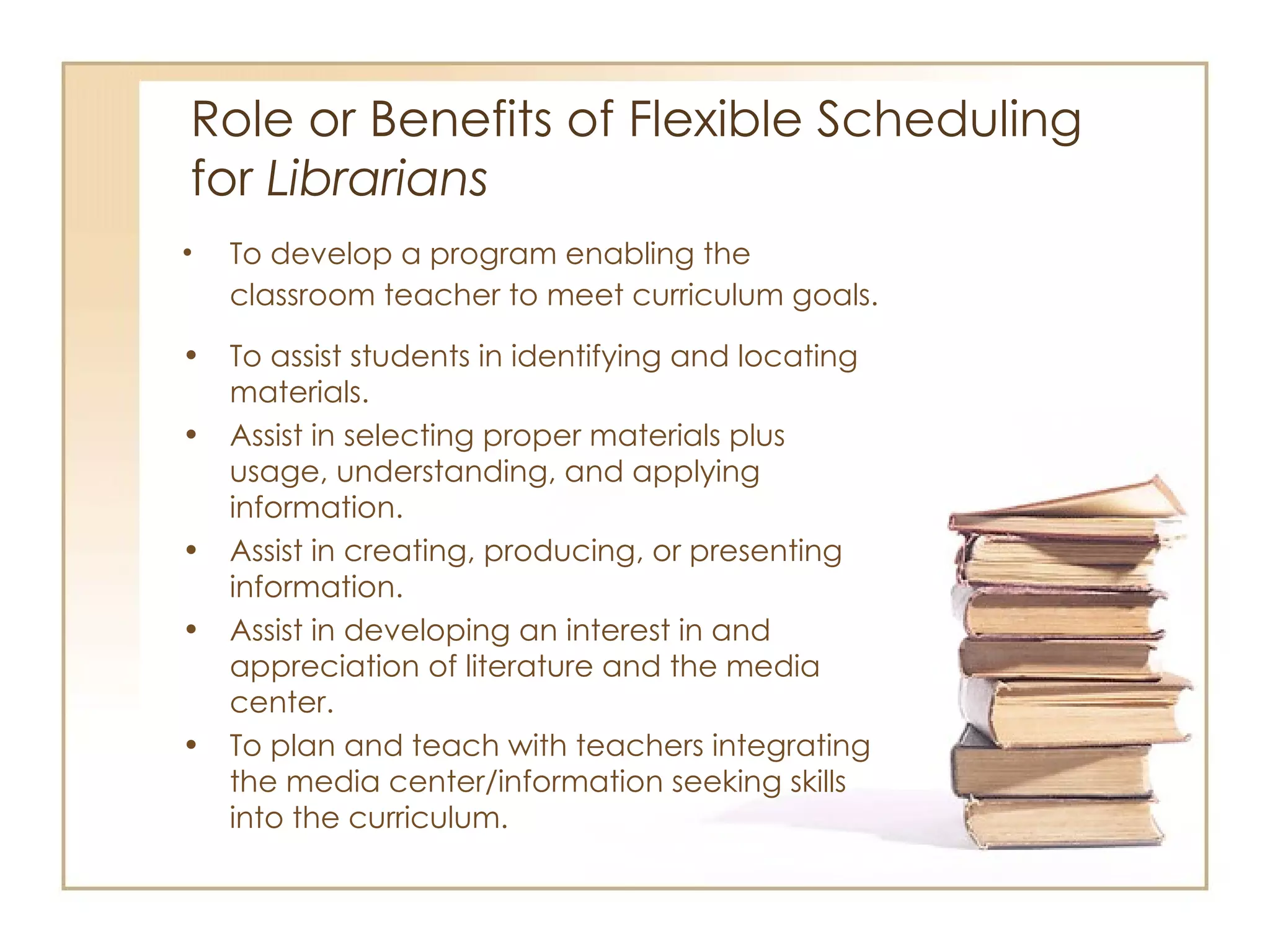 Role or Benefits of Flexible Scheduling  for  Librarians To develop a program enabling the classroom teacher to meet curriculum goals. To assist students in identifying and locating materials. Assist in selecting proper materials plus usage, understanding, and applying information. Assist in creating, producing, or presenting information. Assist in developing an interest in and appreciation of literature and the media center. To plan and teach with teachers integrating the media center/information seeking skills into the curriculum. 