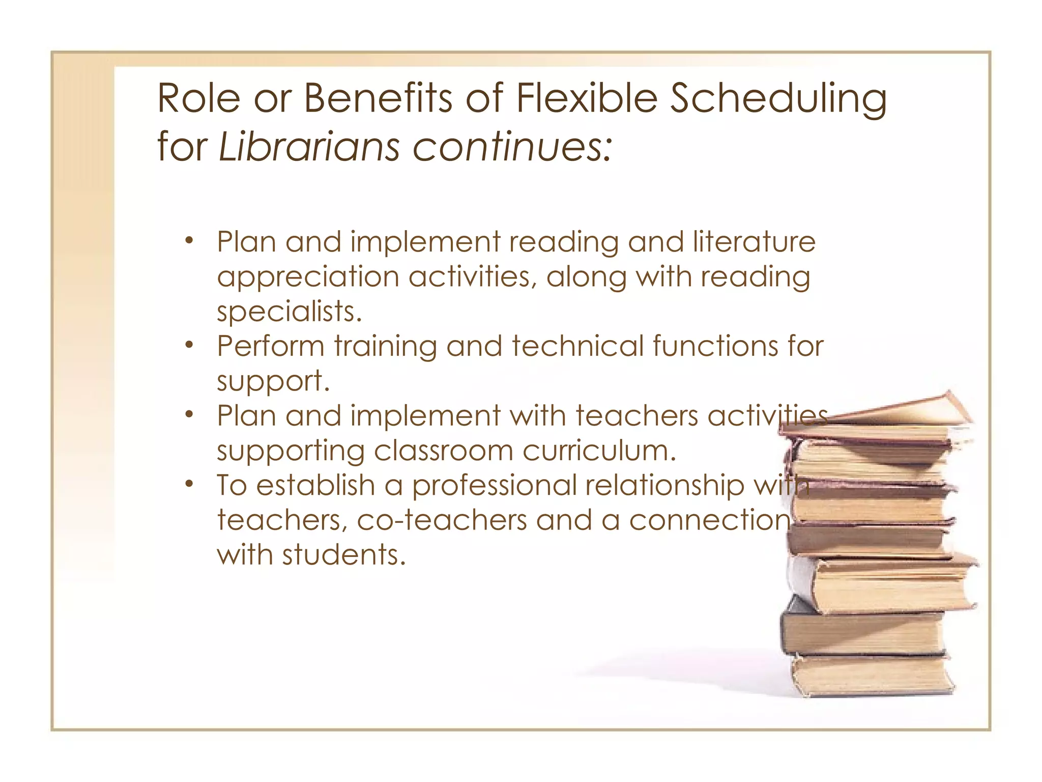 Role or Benefits of Flexible Scheduling  for  Librarians continues:  Plan and implement reading and literature appreciation activities, along with reading specialists.  Perform training and technical functions for support. Plan and implement with teachers activities supporting classroom curriculum. To establish a professional relationship with teachers, co-teachers and a connection with students.  