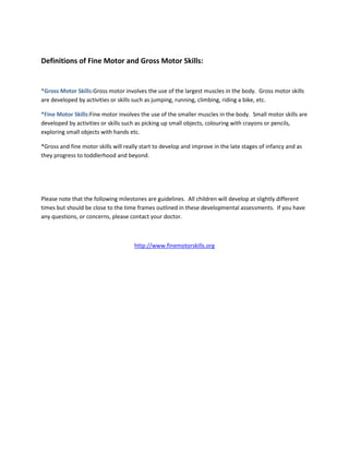 Definitions of Fine Motor and Gross Motor Skills:


*Gross Motor Skills:Gross motor involves the use of the largest muscles in the body. Gross motor skills
are developed by activities or skills such as jumping, running, climbing, riding a bike, etc.

*Fine Motor Skills:Fine motor involves the use of the smaller muscles in the body. Small motor skills are
developed by activities or skills such as picking up small objects, colouring with crayons or pencils,
exploring small objects with hands etc.

*Gross and fine motor skills will really start to develop and improve in the late stages of infancy and as
they progress to toddlerhood and beyond.




Please note that the following milestones are guidelines. All children will develop at slightly different
times but should be close to the time frames outlined in these developmental assessments. If you have
any questions, or concerns, please contact your doctor.



                                     http://www.finemotorskills.org
 