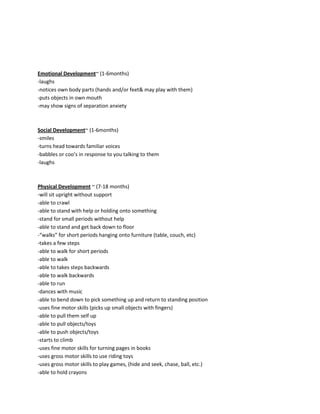 Emotional Development~ (1-6months)
-laughs
-notices own body parts (hands and/or feet& may play with them)
-puts objects in own mouth
-may show signs of separation anxiety



Social Development~ (1-6months)
-smiles
-turns head towards familiar voices
-babbles or coo’s in response to you talking to them
-laughs



Physical Development ~ (7-18 months)
-will sit upright without support
-able to crawl
-able to stand with help or holding onto something
-stand for small periods without help
-able to stand and get back down to floor
-“walks” for short periods hanging onto furniture (table, couch, etc)
-takes a few steps
-able to walk for short periods
-able to walk
-able to takes steps backwards
-able to walk backwards
-able to run
-dances with music
-able to bend down to pick something up and return to standing position
-uses fine motor skills (picks up small objects with fingers)
-able to pull them self up
-able to pull objects/toys
-able to push objects/toys
-starts to climb
-uses fine motor skills for turning pages in books
-uses gross motor skills to use riding toys
-uses gross motor skills to play games, (hide and seek, chase, ball, etc.)
-able to hold crayons
 