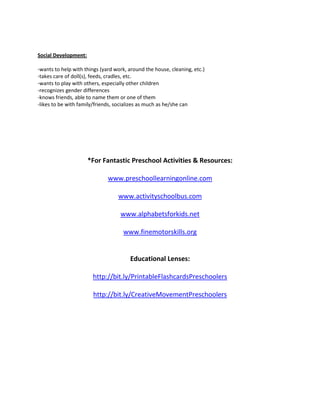 Social Development:

-wants to help with things (yard work, around the house, cleaning, etc.)
-takes care of doll(s), feeds, cradles, etc.
-wants to play with others, especially other children
-recognizes gender differences
-knows friends, able to name them or one of them
-likes to be with family/friends, socializes as much as he/she can




                      *For Fantastic Preschool Activities & Resources:

                              www.preschoollearningonline.com

                                  www.activityschoolbus.com

                                   www.alphabetsforkids.net

                                    www.finemotorskills.org


                                       Educational Lenses:

                       http://bit.ly/PrintableFlashcardsPreschoolers

                       http://bit.ly/CreativeMovementPreschoolers
 