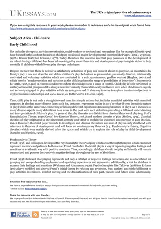 The UK’s original provider of custom essays
                                                                                                                           www.ukessays.com


If you are using this resource in your work please remember to reference and cite the original work found here:
http://www.ukessays.com/essays/childcare/early-childhood.php


Subject Area - Childcare

Early Childhood

Not only play therapists, early interventionists, social workers or sociocultural researchers like for example Göncü (1999)
have focused in the last four decades on child play but also all major developmental theorists like Piaget, (1962), Vygotksy,
(1976), Bruner (1972) or Erikson, (1977). Today, therefore the essential role that play possesses in the development of
an infant during childhood has been acknowledged by most theorists and developmental psychologists strive to help
mentally ill children with different play therapy techniques.

Despite the fact that there is neither a satisfactory definition of play nor consent about its purpose, as maintained by
Bundy (2001), one can describe and define children’s play behaviour as pleasurable, personally directed, intrinsically
motivated and voluntary activities which are conducted in a safe, spontaneous, goalless context (Hughes, 2001) and
which involve “much repetition and variation as the child explores the range of possibilities of behaviour” (Butterworth
& Harris, 1998, p.140) in contents and intents where the child possess a sense of control. Child play is both performed in
solitary or in social groups and it is always more intrinsically then extrinsically motivated even when children are eagerly
and seriously engaged in play activities which are rule governed. It also may to serve to explore inanimate objects or to
explore human relationships and social roles (see Butterworth & Harris, 1998).

Thus, child play is not only a straightforward term for simple actions but includes manifold activities with manifold
purposes. It also has many diverse facets as it for, instance, represents reality in as-if or what-if term (symbolic nature
of play) while at the same time connecting or linking different experiences (meaningful nature of play). As it includes so
many diverse aspects many definitions have arose in the past with each definition providing a different understanding
and interpretation of children’s play. In general, the play theories are divided into classical theories of play (e.g. Hall’s
Recapitulation Theory, 1920; Groos’ Pre-Exercise Theory, 1984) and modern theories of play (Mellou, 1994). Classical
theories of play originated in the nineteenth century and tried to explain the existence and purpose of play (Mellou,
1994). However, this brief paper intends to investigate and discuss the nature and role of play in early childhood with
reference to theories of development and will focus on contemporary theories (e.g. Psychoanalytic theory, Cognitive
theories) which were mainly devised after the 1920s and which try to explain the role of play in child development
(Saracho and Spodek, 1995).

Psychoanalytic Theory
Freud (1938) and colleagues developed the Psychoanalytic theory of play which arose through therapies which examined
repressed memories of patients. In this sense, Freud concluded that child play is a way of replacing negative feelings and
emotions in a cathartic way with positive emotions. Thus, accordingly, children who do not play sufficiently will remain
traumatized and possess destructively negative feelings throughout the rest of their lives.

Freud (1938) believed that playing represents not only a catalyst of negative feelings but serves also as a facilitator for
grasping and comprehending unpleasant and agonizing experiences and represents, additionally, a tool for children to
express their feelings and emotions (Wehman and Abramson, 1976). Psychotherapists like Takhvar (1988) or Erikson
(1963) have modified and altered Freud’s initial theory by relating ego processes, fear, anxiety, and wish fulfillment to
play activities in children. Conflict solving and the dramatisation of both past, present and future were, additionally,


Find more free essays like this one...
We have a large reference library of essays that you can use as research materials to help with your own writing
- check out our free childcare essays.


Share this resource with your friends...
We hope you found this information in this free pdf useful. Please spread the word and tell your friends how this information has helped you with your
studies and feel free to share this pdf with others, so it can help them too.



                                 Keep up to date with the latest essay writing hints, tips and free research materials

                                 to help you with your assignments - simply subscribe to our RSS feed or join us on                                             Page 1 of 7

                                 Facebook now!                                                                           Copyright © 2003 - 2011 UKEssays & All Answers Ltd
 