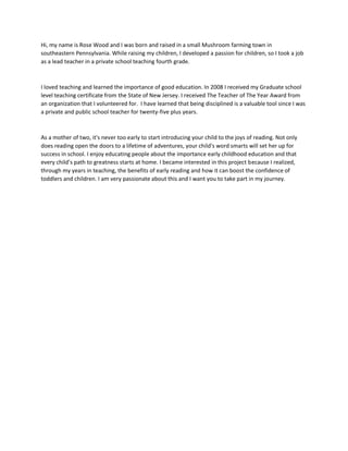Hi, my name is Rose Wood and I was born and raised in a small Mushroom farming town in
southeastern Pennsylvania. While raising my children, I developed a passion for children, so I took a job
as a lead teacher in a private school teaching fourth grade.
I loved teaching and learned the importance of good education. In 2008 I received my Graduate school
level teaching certificate from the State of New Jersey. I received The Teacher of The Year Award from
an organization that I volunteered for. I have learned that being disciplined is a valuable tool since I was
a private and public school teacher for twenty-five plus years.
As a mother of two, it's never too early to start introducing your child to the joys of reading. Not only
does reading open the doors to a lifetime of adventures, your child's word smarts will set her up for
success in school. I enjoy educating people about the importance early childhood education and that
every child’s path to greatness starts at home. I became interested in this project because I realized,
through my years in teaching, the benefits of early reading and how it can boost the confidence of
toddlers and children. I am very passionate about this and I want you to take part in my journey.
 