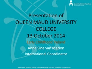 Presentation of QUEEN MAUD UNIVERSITY COLLEGE 13 October 2014 
Early Childhood Ireland 
Anne Sine van Marion 
International Coordinator  
