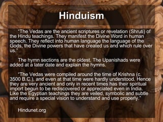 Hinduism “ The Vedas are the ancient scriptures or revelation (Shruti) of the Hindu teachings. They manifest the Divine Word in human speech. They reflect into human language the language of the Gods, the Divine powers that have created us and which rule over us.” The hymn sections are the oldest. The Upanishads were added at a later date and explain the hymns. “The Vedas were compiled around the time of Krishna (c. 3500 B.C.), and even at that time were hardly understood. Hence they are very ancient and only in recent times has their spiritual import begun to be rediscovered or appreciated even in India.  Like the Egyptian teachings they are veiled, symbolic and subtle and require a special vision to understand and use properly.” Hindunet.org 