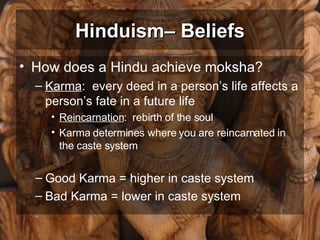 Hinduism– Beliefs How does a Hindu achieve moksha? Karma :  every deed in a person’s life affects a person’s fate in a future life Reincarnation :  rebirth of the soul Karma determines where you are reincarnated in the caste system Good Karma = higher in caste system Bad Karma = lower in caste system 
